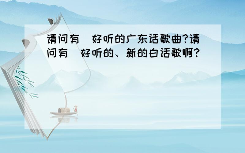 请问有冇好听的广东话歌曲?请问有冇好听的、新的白话歌啊?