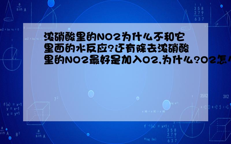 浓硝酸里的NO2为什么不和它里面的水反应?还有除去浓硝酸里的NO2最好是加入O2,为什么?O2怎么和NO2反应.