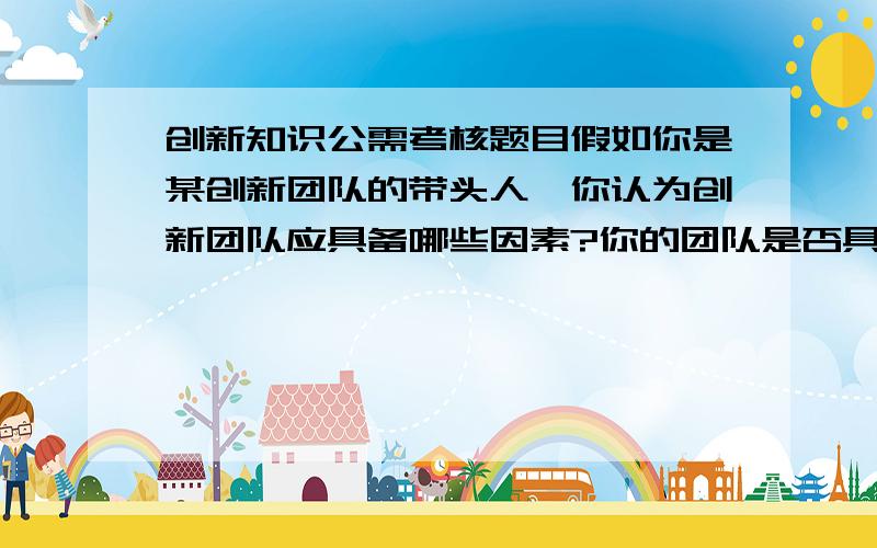 创新知识公需考核题目假如你是某创新团队的带头人,你认为创新团队应具备哪些因素?你的团队是否具备这些因素?为什么?