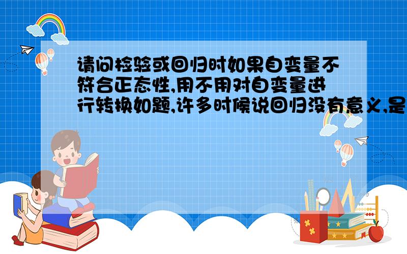 请问检验或回归时如果自变量不符合正态性,用不用对自变量进行转换如题,许多时候说回归没有意义,是因为自变量非正太,是不是这么回事呢?