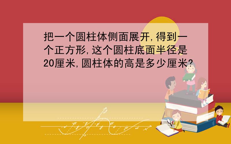 把一个圆柱体侧面展开,得到一个正方形,这个圆柱底面半径是20厘米,圆柱体的高是多少厘米?