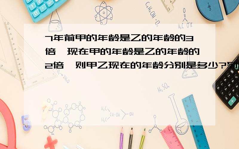 7年前甲的年龄是乙的年龄的3倍,现在甲的年龄是乙的年龄的2倍,则甲乙现在的年龄分别是多少?列出方程组的两个式子,并解答吖快啊，急急急。。