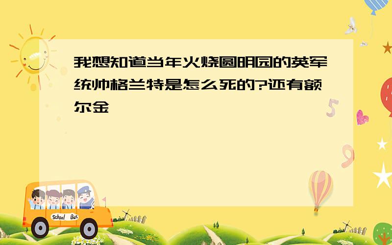 我想知道当年火烧圆明园的英军统帅格兰特是怎么死的?还有额尔金