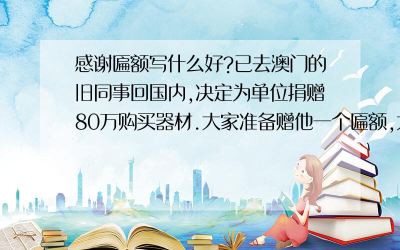 感谢匾额写什么好?已去澳门的旧同事回国内,决定为单位捐赠80万购买器材.大家准备赠他一个匾额,大家一起看看上面写什么好?最好八字.