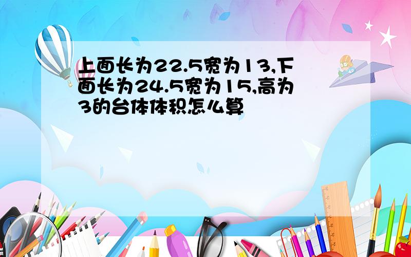 上面长为22.5宽为13,下面长为24.5宽为15,高为3的台体体积怎么算