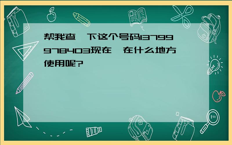 帮我查一下这个号码13799978403现在,在什么地方使用呢?