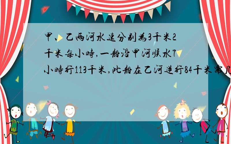 甲、乙两河水速分别为3千米2千米每小时,一船沿甲河顺水7小时行113千米,此船在乙河逆行84千米需几小时