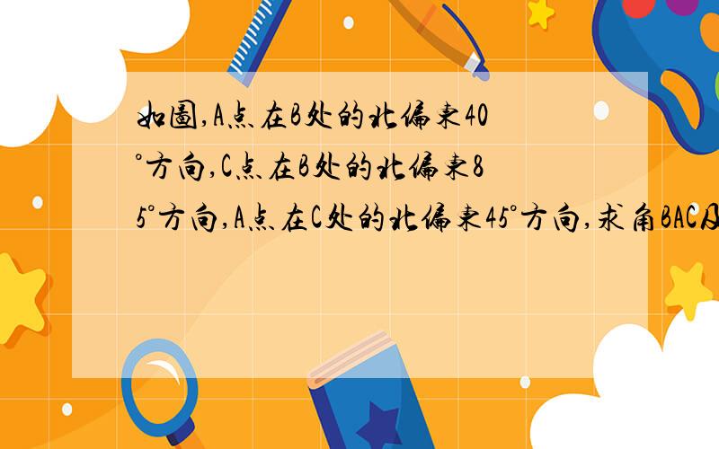 如图,A点在B处的北偏东40°方向,C点在B处的北偏东85°方向,A点在C处的北偏东45°方向,求角BAC及角BCA的度数不用平面直角坐标系的.只用计算.不好意思打错了，如图，A点在B处的北偏东40°方向，C