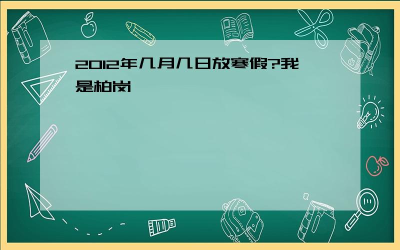 2012年几月几日放寒假?我是柏岗