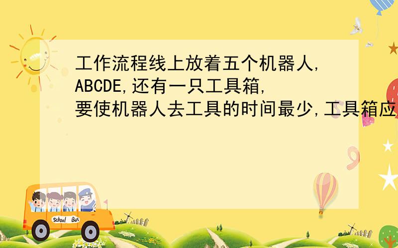 工作流程线上放着五个机器人,ABCDE,还有一只工具箱,要使机器人去工具的时间最少,工具箱应放在何处?模拟图：A—B—C—D—E不能只用推理