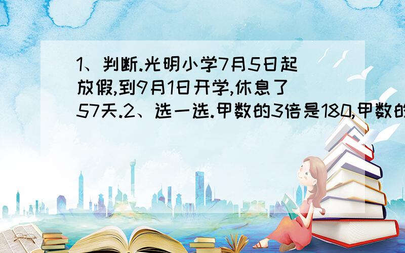 1、判断.光明小学7月5日起放假,到9月1日开学,休息了57天.2、选一选.甲数的3倍是180,甲数的5倍又是多少?算式可列为（ ）A：180/（3*5）；B：180/3*5；C：180/3/5；D：180/5*3.