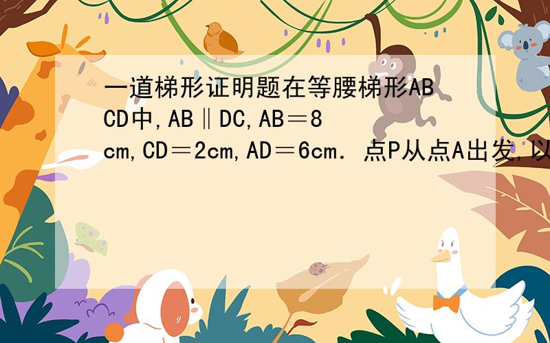 一道梯形证明题在等腰梯形ABCD中,AB‖DC,AB＝8cm,CD＝2cm,AD＝6cm．点P从点A出发,以2cm/s的速度沿AB向终点B运动；点Q从点C出发,以1cm/s的速度沿CD、DA向终点A运动(P、Q两点中,有一个点运动到终点时,