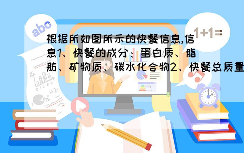 根据所如图所示的快餐信息,信息1、快餐的成分：蛋白质、脂肪、矿物质、碳水化合物2、快餐总质量为200克3、脂肪所占的百分比为5%4、所含蛋白质质量是矿物质质量的3倍还多6克请问：（1）