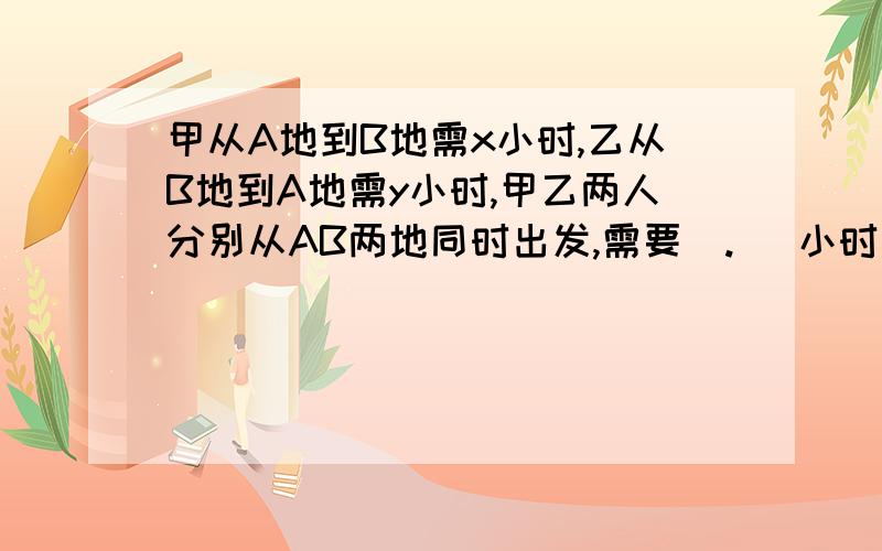 甲从A地到B地需x小时,乙从B地到A地需y小时,甲乙两人分别从AB两地同时出发,需要  .   小时相遇