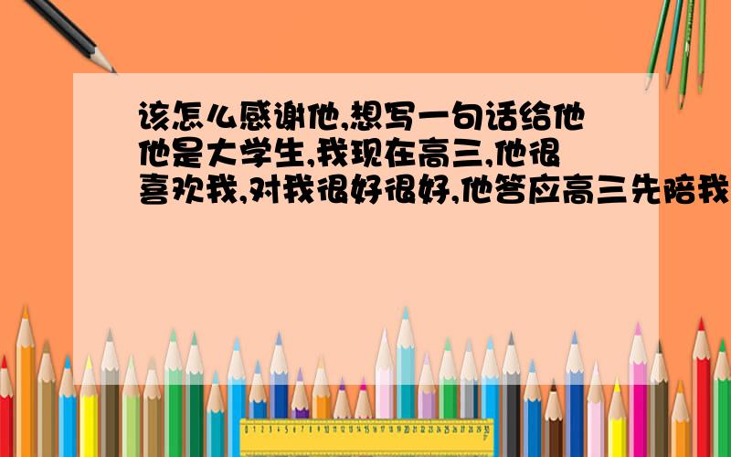 该怎么感谢他,想写一句话给他他是大学生,我现在高三,他很喜欢我,对我很好很好,他答应高三先陪我学习,高考后再追我