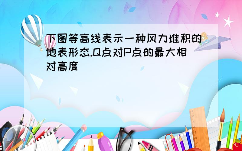 下图等高线表示一种风力堆积的地表形态.Q点对P点的最大相对高度