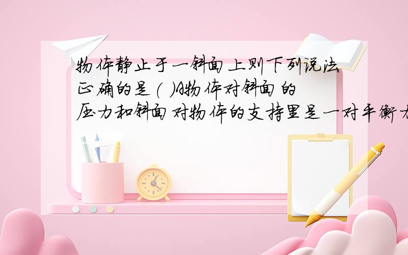 物体静止于一斜面上则下列说法正确的是( )A物体对斜面的压力和斜面对物体的支持里是一对平衡力B物体对斜面的摩擦力和斜面对物体的摩擦力是一对作用力与反作用力C物体所受重力和斜面