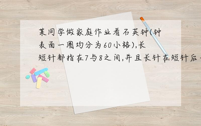 某同学做家庭作业看石英钟(钟表面一圈均分为60小格),长短针都指在7与8之间,并且长针在短针后一小格,当短针向8与9之间,而长针正好指向短针的相反方向时,该同学恰好做完家庭作业,问这个