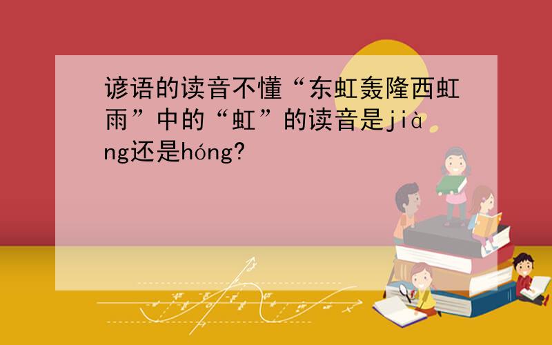 谚语的读音不懂“东虹轰隆西虹雨”中的“虹”的读音是jiàng还是hóng?