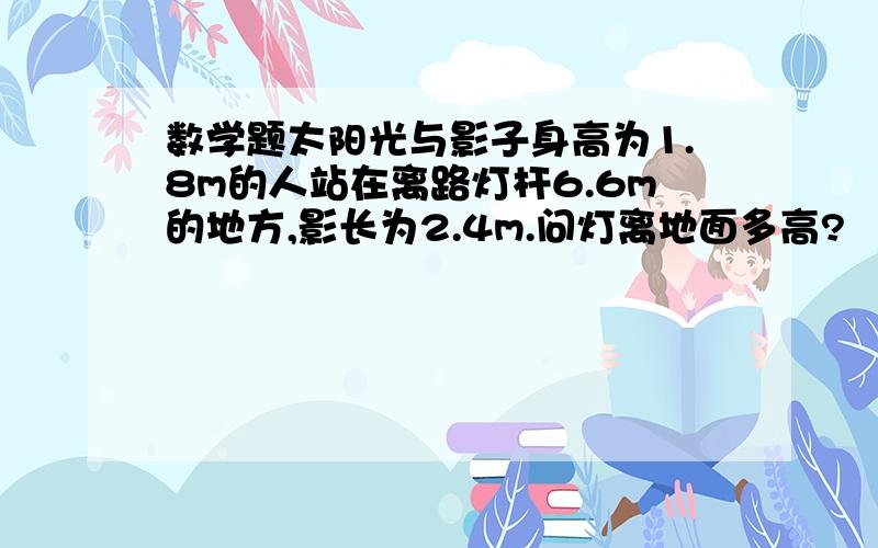 数学题太阳光与影子身高为1.8m的人站在离路灯杆6.6m的地方,影长为2.4m.问灯离地面多高?