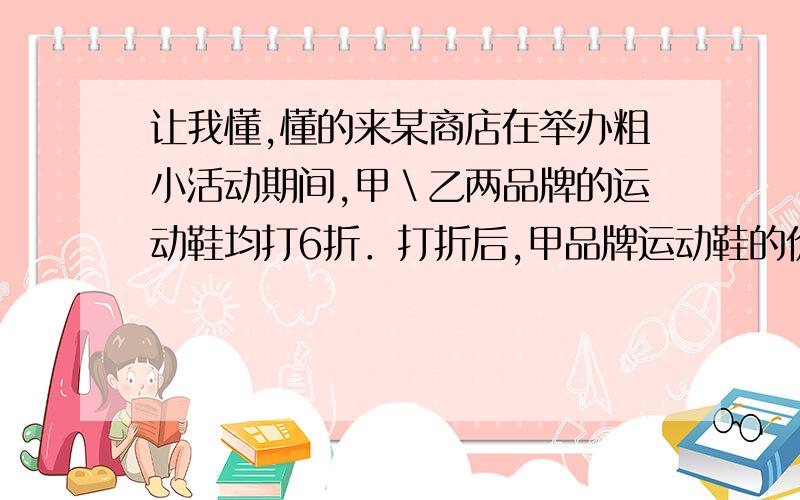 让我懂,懂的来某商店在举办粗小活动期间,甲＼乙两品牌的运动鞋均打6折．打折后,甲品牌运动鞋的价格比乙品牌运动鞋的价格低,但不低于乙品牌运动鞋价格的4/5．小明说：”这说明甲品牌