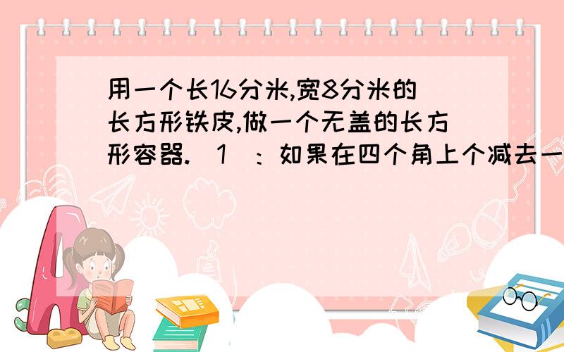 用一个长16分米,宽8分米的长方形铁皮,做一个无盖的长方形容器.（1）：如果在四个角上个减去一个边长为2分米的正方形铁皮后,通过弯曲做成容器.这个长方形的容器的容积是多少升?（要中