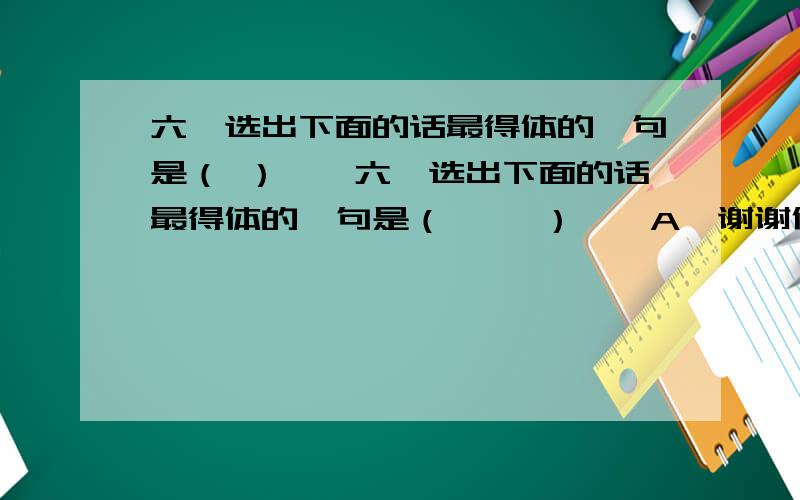 六、选出下面的话最得体的一句是（ ）　　六、选出下面的话最得体的一句是（　　 ）　　A、谢谢你对我的帮助,欢迎你下次再来帮助我.　　B、今天是爸爸40岁的生日,是值得所有人庆贺的