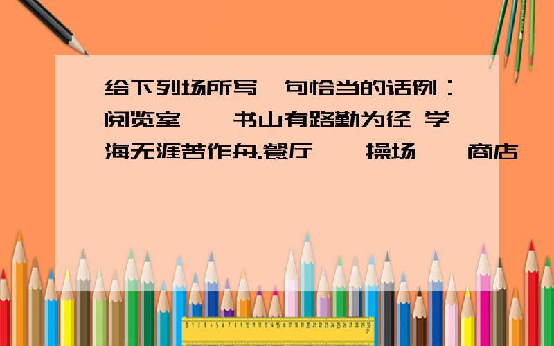 给下列场所写一句恰当的话例：阅览室——书山有路勤为径 学海无涯苦作舟.餐厅——操场——商店——教室——