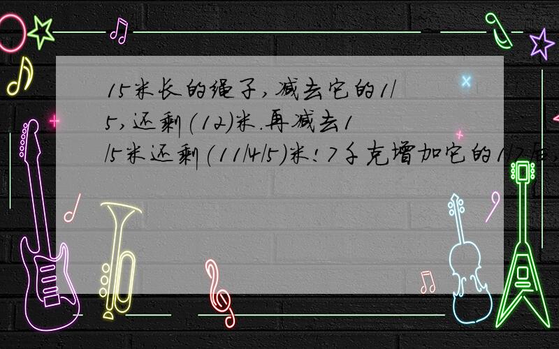 15米长的绳子,减去它的1/5,还剩(12)米.再减去1/5米还剩(11/4/5)米!7千克增加它的1/7后,再减少1/7千克,还剩(7/6/7)千克!今年小麦计划产量比去年产量增产1/5.是把(今年)看作单位