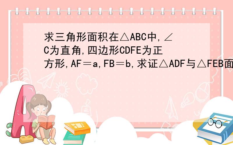 求三角形面积在△ABC中,∠C为直角,四边形CDFE为正方形,AF＝a,FB＝b,求证△ADF与△FEB面积之和为ab／2．希望各位高手能帮帮兄弟,