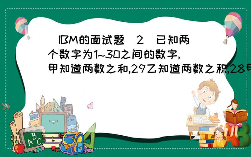 （IBM的面试题）2．已知两个数字为1~30之间的数字,甲知道两数之和,29乙知道两数之积,28甲问乙：“你知道是哪两个数吗?”乙说：乙问甲：“你知道是哪两个数吗?”甲说：于是,乙说：“那我