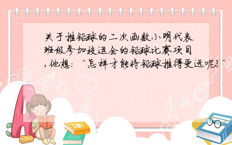 关于推铅球的二次函数小明代表班级参加校运会的铅球比赛项目,他想：“怎样才能将铅球推得更远呢?”于是找来小刚做了如下的探索：小明手挚铅球在控制每次推出时用力相同的条件下,分