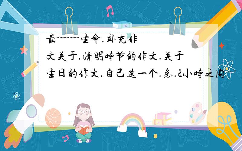 最-------生命.补充作文关于.清明时节的作文.关于生日的作文.自己选一个.急.2小时之内