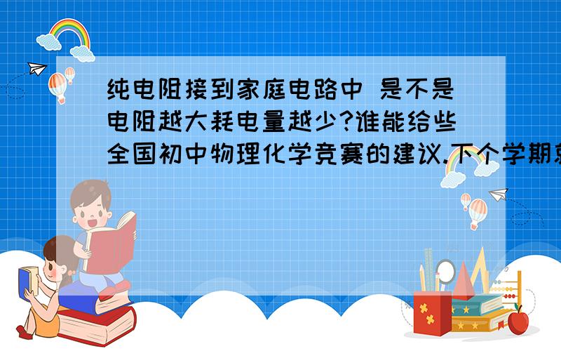 纯电阻接到家庭电路中 是不是电阻越大耗电量越少?谁能给些全国初中物理化学竞赛的建议.下个学期就有物理和化学竞赛（全国性的）,我没参加过竞赛 不知道竞赛的深浅程度和出题范围.望