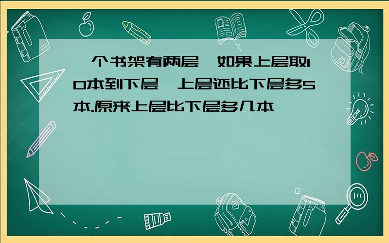 一个书架有两层,如果上层取10本到下层,上层还比下层多5本.原来上层比下层多几本