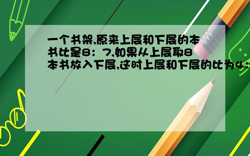 一个书架,原来上层和下层的本书比是8：7,如果从上层取8本书放入下层,这时上层和下层的比为4：5,原来上层和下层各有图书几本用方程解 把书的总数设为x.