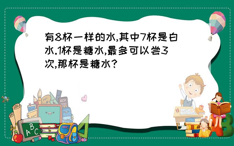 有8杯一样的水,其中7杯是白水.1杯是糖水,最多可以尝3次,那杯是糖水?