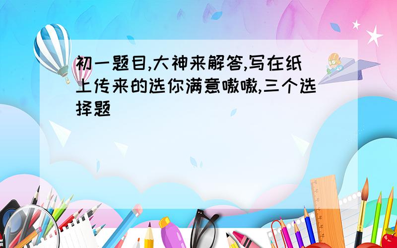 初一题目,大神来解答,写在纸上传来的选你满意嗷嗷,三个选择题