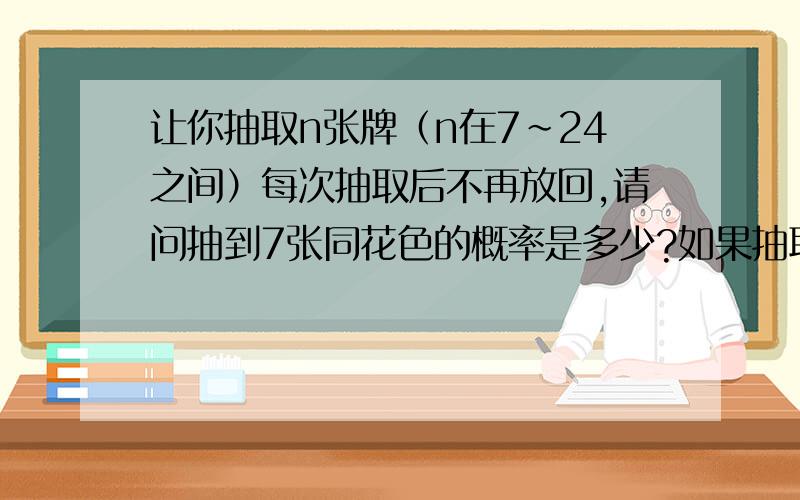 让你抽取n张牌（n在7～24之间）每次抽取后不再放回,请问抽到7张同花色的概率是多少?如果抽取的牌都放回,经洗牌后再抽,那么概率有何变化?这是一副扑克牌，共52张（排开大小鬼）