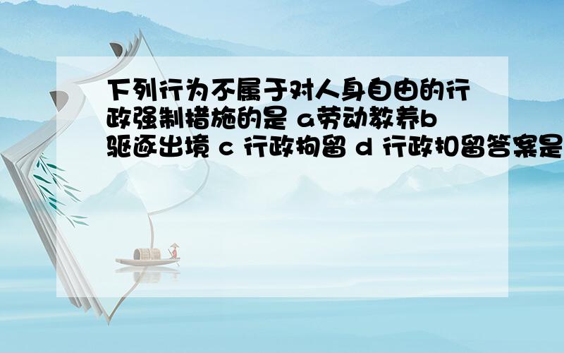 下列行为不属于对人身自由的行政强制措施的是 a劳动教养b驱逐出境 c 行政拘留 d 行政扣留答案是选择A,但是人身自由罚就包括劳动教育和行政拘留.为什么选择A.