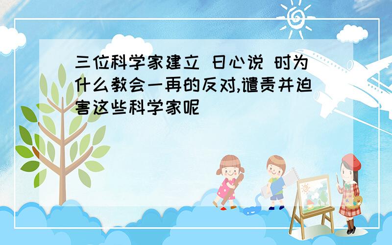 三位科学家建立 日心说 时为什么教会一再的反对,谴责并迫害这些科学家呢