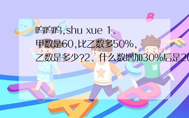 呜呜呜,shu xue 1、甲数是60,比乙数多50%,乙数是多少?2、什么数增加30%后是260?3、 甲数是60,乙数比甲数多50％,乙数是多少?