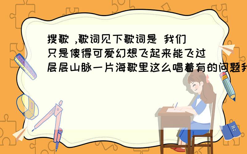 搜歌 ,歌词见下歌词是 我们只是傻得可爱幻想飞起来能飞过层层山脉一片海歌里这么唱着有的问题我们看不透却总是自以为是我们不懂得保护常常不经意间伤害了谁