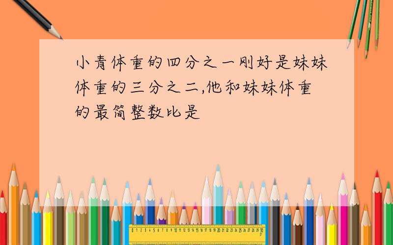 小青体重的四分之一刚好是妹妹体重的三分之二,他和妹妹体重的最简整数比是