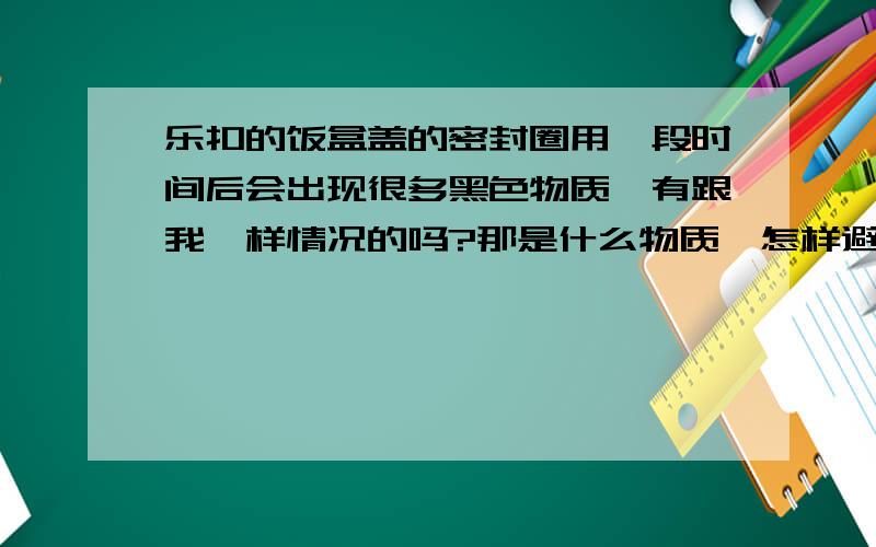 乐扣的饭盒盖的密封圈用一段时间后会出现很多黑色物质,有跟我一样情况的吗?那是什么物质,怎样避免?我买了三个饭盒,用了一段时间后密封圈都会出现黑点,这里申明,都是从大超市里买回的