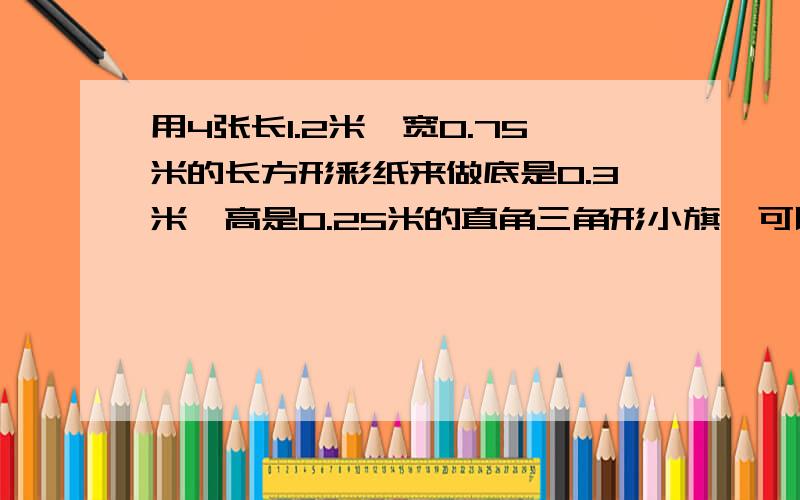 用4张长1.2米,宽0.75米的长方形彩纸来做底是0.3米,高是0.25米的直角三角形小旗,可以做多少面?