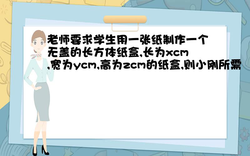 老师要求学生用一张纸制作一个无盖的长方体纸盒,长为xcm,宽为ycm,高为zcm的纸盒,则小刚所需