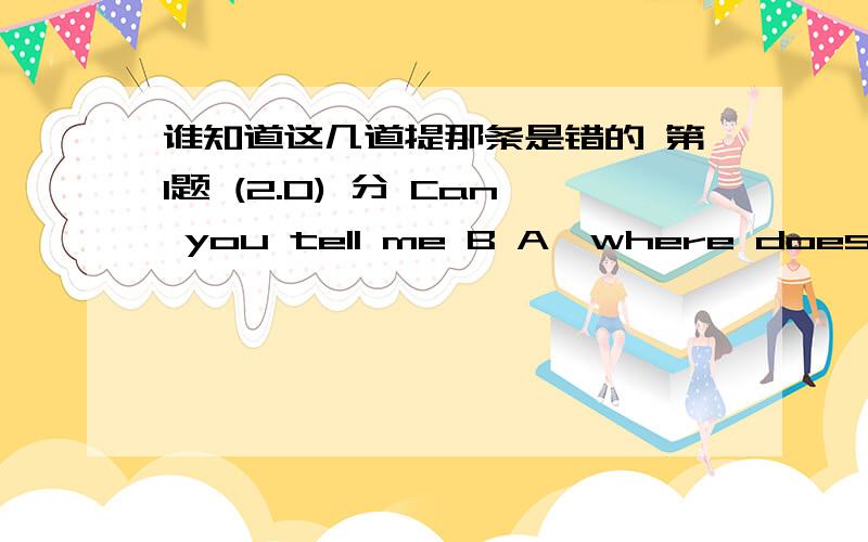 谁知道这几道提那条是错的 第1题 (2.0) 分 Can you tell me B A、where does he live B、where he lives C、 where he does live D、he lives where 第2题 (2.0) 分 Trains can D more passengers than planes.A、get B、bring C、send D、ca