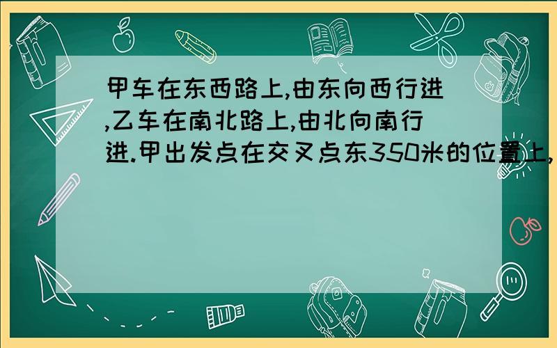 甲车在东西路上,由东向西行进,乙车在南北路上,由北向南行进.甲出发点在交叉点东350米的位置上,乙出发点在交叉点上.两车同时出发,10秒钟后,甲、乙两车所在的位置距交叉点的路程相等（这