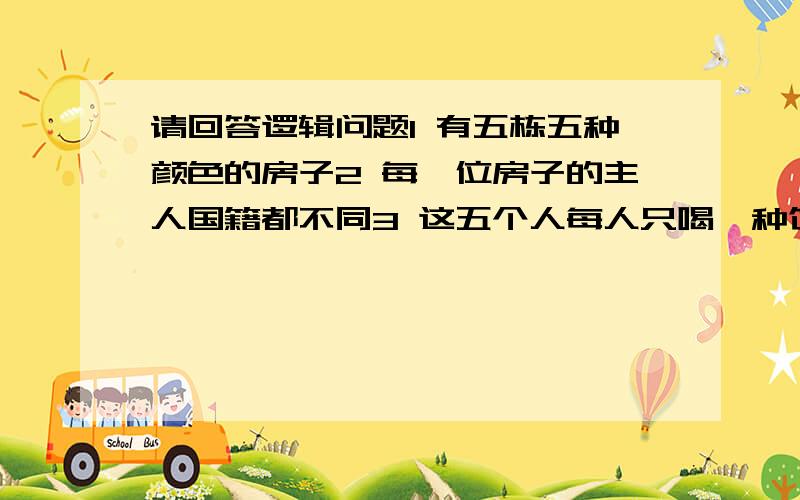 请回答逻辑问题1 有五栋五种颜色的房子2 每一位房子的主人国籍都不同3 这五个人每人只喝一种饮料,只抽一种牌子的香烟,只养一种宠物4 没有人有相同的宠物,抽相同牌子的香烟,喝相同的饮